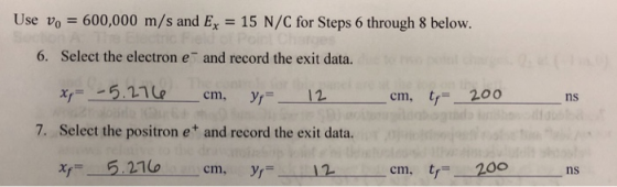 Use Vo = 600,000 m/s and Ex-15 N/C for Steps 6 through 8 below. 6. Select the electron e and record the exit data. cm, cm, t 200 7. Select the positron e and record the exit data. Xy= 5.211, cm, yr 12 tr=- 200 cm, ns