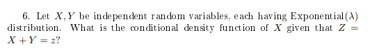 6. Let X, Y be independent random variables, each having Exponential(A) distribution. What is the conditional density function of X given that Z =
