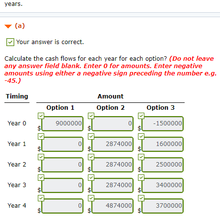 years Your answer is correct. Calculate the cash flows for each year for each option? (Do not leave any answer field blank. Enter 0 for amounts. Enter negative amounts using either a negative sign preceding the number e.g -45.) Timing Amount Option 1 Option 2 Option 3 Year 0 9000000 0 1500000 Year 1 0 2874000 1600000 Year 2 0 2874000 2500000 Year 3 0 2874000 3400000 Year 4 0 4874000 3700000