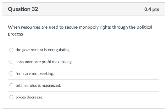 Question 32 0.4 pts When resources are used to secure monopoly rights through the political process the government is deregulating. consumers are profit maximizing 0 firms are rent seeking. total surplus is maximized. O prices decrease.