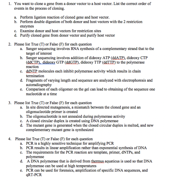 1. You want to clone a gene from a donor vector to a host vector. List the correct order of events in the process of cloning a. Perform ligation reaction of cloned gene and host vector. b. Perform double digestion of both donor and host vectors with the 2 restriction enzymes c. Examine donor and host vectors for restriction sites d. Purify cloned gene from donor vector and purify host vector 2. Please list True (T) or False (F) for each question Sanger sequencing involves RNA synthesis of a complementary strand that to the target of interest Sanger sequencing involves addition of dideoxy ATP (ddATP), dideoxy CTP (ddCTP) dideoxy GTP (ddGTP), dideoxy TTP (ddTTP) to the polymerase reactionn ddNTP molecules each inhibit polymerase activity which results in chain termination Fragments of varying length and sequence are analyzed with electrophoresis and autoradiography Comparison of each oligomer on the gel can lead to obtaining of the sequence one nucleotide at a time a. b. c. d. e. 3. Please list True (T) or False (F) for each question In site directed mutagenesis, a mismatch between the cloned gene and an oligonucleotide primer is created The oligonucleotide is not annealed during polymerase activity A closed circular duplex is created using DNA polymerase The mutant gene is generated when the closed circular duplex is melted, and new complementary mutant gene is synthesized a. b. c. d. 4. Please list True (T) or False (F) for each question PCR is a highly sensitive technique for amplifying PCR PCR results in linear amplification rather than exponential synthesis of DNA The requirements for the PCR reaction are template, primer, dNTPs, and polymerase A DNA polymerase that is derived from thermus aquaticus is used so that DNA polymerase can be used at high temperatures PCR can be used for forensics, amplification of specific DNA sequences, and qRT-PCR a. b. c. d. e.