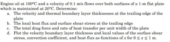 Engine oil at 100°C and a velocity of 0.1 m/s flows over both surfaces of a 1-m flat plate which is maintained at 20°C. Determine: The velocity and thermal boundary layer thicknesses at the trailing edge of the plate The local heat flux and surface shear stress at the trailing edge The total drag force and rate of heat transfer per unit width of the plate Plot the velocity boundary layer thickness and local values of the surface shear stress, convection coefficient, and heat flux as functions of x for 0 s x S 1 m. a. b. c. d.