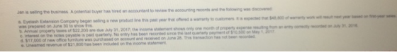 Jan is selling the business.A potential buyer has hired an accountant to review the accounting records and the following was discovered n Eyelash Extension Company began selling a new product line this past year thet offered a warranty to oustomers it s expected was prepared on June 30 to show this that $48 800 of wamanty wok wilut next year based on frst-year ses Annual property taxes of $22 200 are due July 31. 2017, the income statement shows only one month of proo c. Interest on the notes payable is paid quarterly No entry has been recorded sinoe the ast quaterty payment of S are due My 31, 201 7; the income statnment shows only one more, of property expense miing-anwmcorecty ญ。ted on $10.500 on May 1, 201 C. Interest on the notes payable is paid quartery No entry has been d $17,000 of new office turniture was purchased on account and recerved on Jne 28, This yansaction has e. Uneamed revenue of $21,800 has been included on the income statement