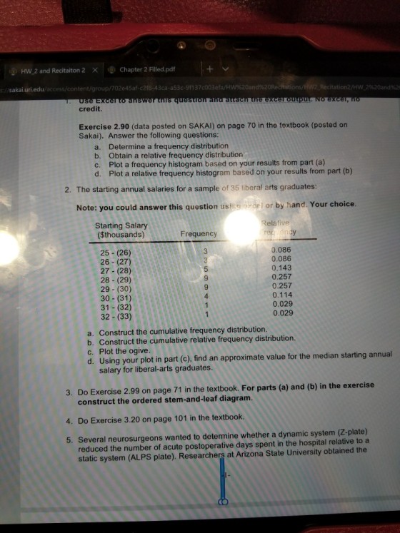 gi HW,2 and Recitaiton 2 × Φ Chapter 2 Filled.pdf 2%20and% //sakai.uri.edu/access/content/group/702e45af-c2f8-43ca-a53c-9137c003efa/H Use Excer to answer this questro credit. Exercise 2.90 (data posted on SAKAI) on page 70 in the textbook (posted on Sakai). Answer the following questions: a. b. c. d. Determine a frequency distribution Obtain a relative frequency distribution Plot a frequency histogram based on your results from part (a) Plot a relative frequency histogram based on your results from part (b) 2. The starting annual salaries for a sample of 35 liberal arts graduates: Note: you could answer this question ustos oel or by hand. Your choice Relative Starting Salary ($thousands) Frequency 0.086 0.086 0.143 0.257 0.257 0.114 0.029 0.029 3 25 (26) 26 (27) 27 (28) 28 (29) 29 (30) 30 (31) 31 (32) 32 - (33) 9 9 4 a. Construct the cumulative frequency distribution b. Construct the cumulative relative frequency distribution c. Plot the ogive. d. Using your plot in part (c), find an approximate value for the median starting annual salary for liberal-arts graduates. 3. Do Exercise 2.99 on page 71 in the textbook. For parts (a) and (b) in the exercise construct the ordered stem-and-leaf diagram. 4. Do Exercise 3.20 on page 101 in the textbook. 5. Several neurosurgeons wanted to determine whether a dynamic system (Z-plate) reduced the number of acute postoperative days spent in the hospital relative to a static system (ALPS plate). Researchers at Arizona State University obtained the