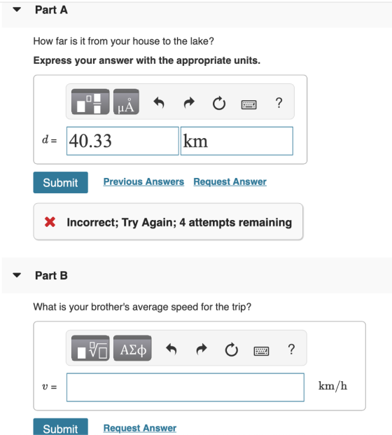 Part A How far is it from your house to the lake? Express your answer with the appropriate units. d 40.33 km Submit Previous Answers Request Answer X Incorrect; Try Again; 4 attempts remaining Part B What is your brothers average speed for the trip? km/h Submit Request Answer