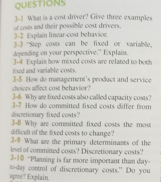QUESTIONS 3-1 What is a cost driver? Give three examples of costs and their possible cost drivers. 3-2 Explain linear-cost behavior 3-3 Step costs can be fixed or variable, depending on your perspective. Explain. 3-4 Explain how mixed costs are related to both fixed and variable costs. 3-5 How do managements product and service choices affect cost behavior? 3-6 Why are fixed costs also called capacity costs? 3-7 How do committed fixed costs differ from discretionary fixed costs? 3-8 Why are committed fixed costs the most difficult of the fixed costs to change? 3-9 What are the primary determinants of the level of committed costs? Discretionary costs? 3-10 Planning is far more important than day- to-day control of discretionary costs. Do you agree? Explain.