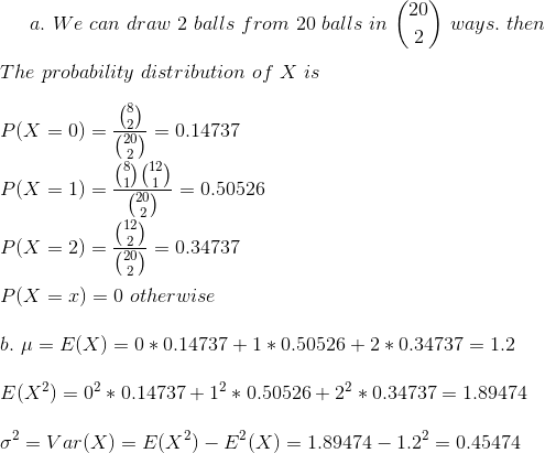 a.~We~can~draw~2~balls~from~20~balls~in~\binom{20}{2}~ways.~then\\\\ The~probability~distribution~of~X~is\\\\ P(X=0)=\frac{\binom{8}{2}}{\binom{20}{2}}=0.14737\\\\ P(X=1)=\frac{\binom{8}{1}\binom{12}{1}}{\binom{20}{2}}=0.50526\\\\ P(X=2)=\frac{\binom{12}{2}}{\binom{20}{2}}=0.34737\\\\ P(X=x)=0~otherwise\\\\ b.~\mu=E(X)=0*0.14737+1*0.50526+2*0.34737=1.2\\\\ E(X^2)=0^2*0.14737+1^2*0.50526+2^2*0.34737=1.89474\\\\ \sigma^2=Var(X)=E(X^2)-E^2(X)=1.89474-1.2^2=0.45474