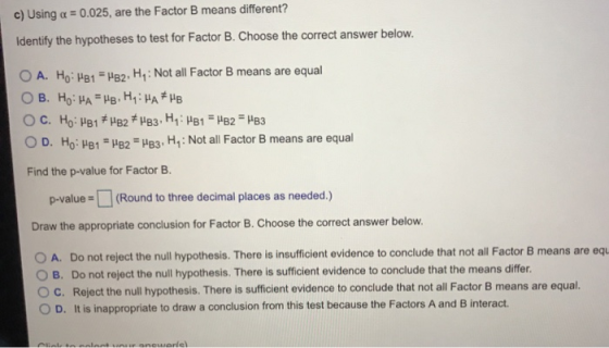 c) Using a 0.025, are the Factor B means different? Identify the hypotheses to test for Factor B. Choose the correct answer b