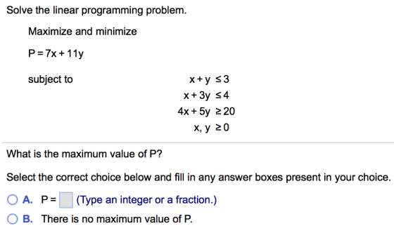 Solve the linear programming problem. Maximize and minimize ?-7x + 11y subject to 4x + 5y 220 ?, ? 20 What is the maximum value of P? Select the correct choice below and fill in any answer boxes present in your choice. ( A. P = (Type an integer or a fraction.) B. There is no maximum value of P.