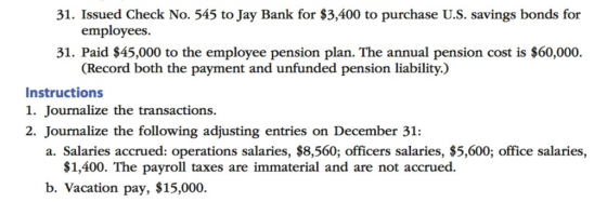 31. Issued Check No. 545 to Jay Bank for $3,400 to purchase U.S. savings bonds for employees. 31. Paid $45,000 to the employee pension plan. The annual pension cost is $60,000. Record both the payment and unfunded pension liability.) Instructions 1. Journalize the transactions. 2. Journalize the following adjusting entries on December 31: a. Salaries accrued: operations salaries, $8,560; officers salaries, $5,600; office salaries, $1,400. The payroll taxes are immaterial and are not accrued. b. Vacation pay, $15,000
