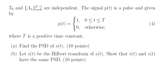 L-1 To and {An}n=d are independent. The signal p(t) is a pulse and given by 1, 0stT 0, otherwise, p(t) where T is a positive time constant. (a) Find the PSD of s(t). (10 points) (b) Let s(t) be the Hilbert transform of s(t). Show that s(t) and s(t) have the same PSD. (10 points)