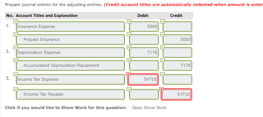 Prepare journal entries for the adjusting entries. (Credit account titles are automatically indented when amount is enter No. Account Titles and Explanation 1. Debit Credit Prepaid Insurance 2. |Depreciation Expense 7176 7176 34710 Income Tax Payable 34710 Click if you would like to Show Work for this question: Open Show Work