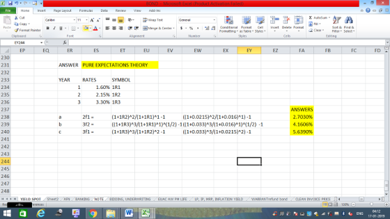 Home nert Page Layout Formulas Data Review View dd-Ins Cut E AutoSum Wrap Text aCopy B l u. ,_a. ars-函Merge & Center, $, % , 弼,8 C Conditional Format CeInsert Delete Format Formatting, as Table w styles. ▼ ㆆ ▼ Sort &Find & 2 ClearFe Select Editing Format Painter Clipboard EY244 EP Alignment Number Cells EQ ER ES ET EU EV EW EX EY EZ FA FB FC FD 230 231 232 233 234 235 236 237 238 239 240 241 242 243 244 245 246 247 248 ANSWER PURE EXPECTATIONS THEORY YEAR RATES SYMBOL 1.60% 1R1 2.15% 1R2 3.30% 1R3 (1+1R2)A2/(1+1R1)A1-1 ((1+1R3)A3/(1+1R1)A1)A(1/2)-1 ((1+0.033)A3/(1+0.016)A1)A(1/2) -1 (1+1R3)A3/(1+1R2)A2-1 ANSWERS 2.7030% 4. 1 606% 5.639096 ((1+0.0215)A2/(1+0.016) 1) -1 ((1+0.033)A3/(1+0.0215)A2) -1 YIELD SPOT Sheet2 AFN BANKING NOTE BIDDING, UNDERWRITING EUAC AW PM LIFE LP I MR INFLATION YIELD WARRANT fund bond -CLEAN INVOICE PRICE LI 04:12 17-01-2019