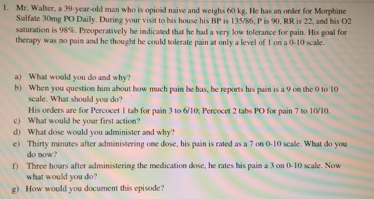 1. Mr. Walter, a 39-year-old man who is opioid naive and weighs 60 kg. He has an order for Morphine Sulfate 30mg PO Daily. Du