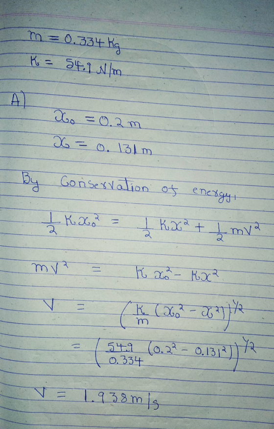 m=0.334 Kg K = 54.9 N/m Xo = 0.2 m x = 0. 131 By Conservation of energy, 1 KG = Į Kasa + L mva. mv = k oo - Kxca. (9132 (0.27