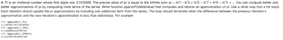 4. Pi is an irrational number whose first digits are: 3.1415928. The precise value of pi is equal to the infinite sum: pi = 4/1-4/3 + 4/5-4/7 + 4/9-4/11 + You can compute better and better approximations of pi by computing more terms of the series. Write function approxPi(deltaValue) that computes and returns an approximation of pi. Use a while loop (not a for loop) Each iteration should update the pi approximation by including one additional term from the series. The loop should terminate when the difference between the previous iterations approximation and the new iterations approximation is less than deltaValue. For example approxPL(.01) 3.1465677471829556 >>>approxPi(-00S) 3.144086415298了61 approxPi 00001) 3.141597653564762
