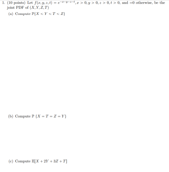 1. (10 points) Let f(x, y, z, t) = e-z-y-z-t, x > 0, y > 0, 2 > 0,t > 0, and =0 otherwise, be the joint PDF of (X, Y, Z,T) (a
