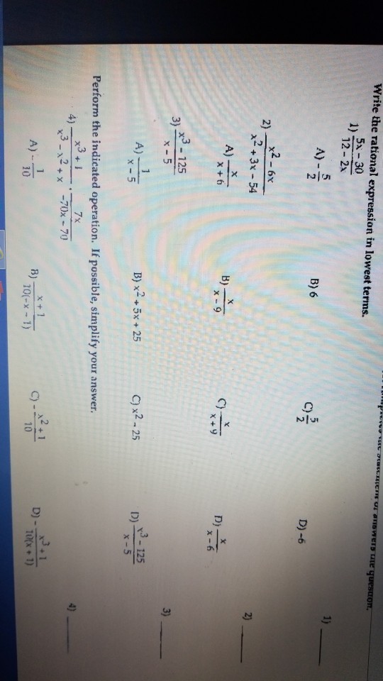 Write the rational expression in lowest terms. 5x 30 12- 2x 5 A) 5 B) 6 C) D)-6 x2-6x ?2 + 3x-54 2) 2) B) D) x3 125 3) 5 C)x2-25 D)--125 B) x- +5x + 25 x-5 Perform the indicated operation. If possible, simplify your answer. 3 7x 4) C)-x + 1 A) 10 B) 10 O(-x-1)