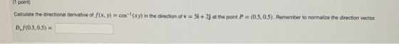 11 point Calculate the directional derivative of f(x,y) = cos (xy) in the direction of v = Si +2j at the point P = (0.5, 0.5)