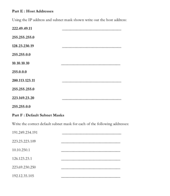 Part E: Host Addresses Using the IP address and subnet mask shown write out the host address: 222.49.49.11 255.255.255.0 128.23.230.19 255.255.0.0 10.10.10.10 255.0.0.0 200.113.123.11 255.255.255.0 223.169.23.20 255.255.0.0 Part F: Default Subnet Masks Write the correct default subnet mask for each of the following addresses: 91.249.234.191 223.23.223.109 0.10.2501 126.123.23.1 223.69.230.250 92.12.35.105