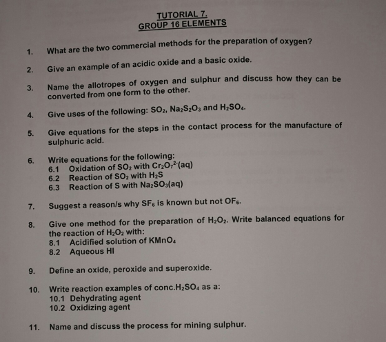 TUTORIAL 7. GROUP 16 ELEMENTS 1. What are the two commercial methods for the preparation of oxygen? 2. Give an example of an acidic oxide and a basic oxide. 3. Name the allotropes of oxygen and sulphur and discuss how they can he 4. Give uses of the following: SO2, Na2S20s and H2SO4. 5. Give equations for the steps in the contact process for the manufacture o 6. Write equations for the following: converted from one form to the other. sulphuric acid. 6.1 Oxidation of SO2 with Cr20,2 (aq) 6.2 Reaction of SO2 with H2S 6.3 Reaction of S with NazSOs(aq) 7. Suggest a reason/s why SFs is known but not OFe Give one method for the preparation of H202. Write balanced equations for the reaction of H202 with: 8.1 Acidified solution of KMno4 8.2 Aqueous HI 8. 9. Define an oxide, peroxide and superoxide. Write reaction examples of conc.H2SO4 as a: 10.1 Dehydrating agent 10.2 Oxidizing agent 10. 11. Name and discuss the process for mining sulphur.