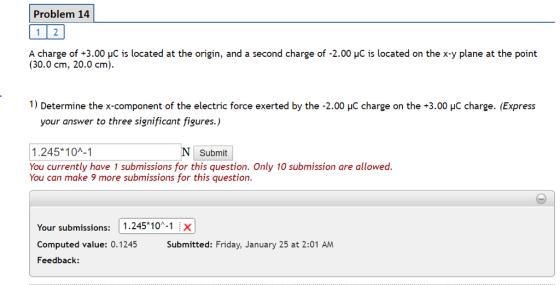Problem 14 Acharge of +3.00 μC is located at the origin, and a second charge of 2.00 μC is located on the x-y plane at the point (30.0 cm, 20.0 cm). 1) Determine the x-component of the electric force exerted by the -2.00 HC charge on the +3.00 HC charge. (Express your answer to three significant figures.) 1.245*10A-1 You currently have 1 submissions for this question. Only 10 submission are allowed. You can make 9 more submissions for this question. Submit Your submissions: 1.245*10-1 ix Computed value: 0.1245 Submitted: Friday, January 25 at 2:01 AM Feedback: