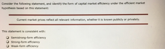 Consider the following statement, and identify the form of capital market efficiency under the efficient market hypothesis based on this statement: Current market prices reflect all relevant information, whether it is known publicly or privately. This statement is consistent with: O Semistrong-form efficiency O Strong-form efficiency weak-form efficiency