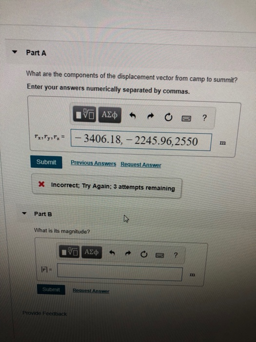 Part A What are the components of the displacement vector from camp to summit? Enter your answers numerically separated by commas. 3406.18, -2245.96,2550 Submit X Incorrect; Try Again: 3 attempts remaining ! Part B What is its magnitude? In Submit Provide Feedback