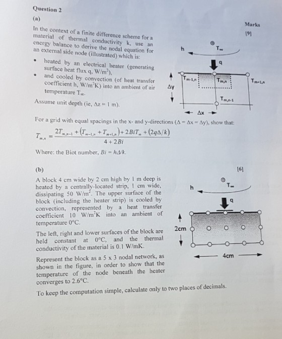 Question2 Marks 191 In the context of a finite difference scheme for a material of thermal conductivity k, use an energy balance to derive the nodal equation for an extemal side node (illustrated) which is: heated by an electrical heater (generating surface heat flux q, W/m), .and cooled by convection (of heat transfer Tm+1,n coefficient h, W/mK) into an ambient of air temperature T mn A Assume unit depth (ie, Az 1 m). m,n-1 For a grid with equal spacings in the x- and y directions (4 Ax Ay), show that: 4+2Bi Where: the Biot number, Bi hd/k 161 A block 4 cm wide by 2 cm high by I m deep is heated by a centrally-located strip, I em wide, dissipating 50 W/m. The upper surface of the block (including the heater strip) is cooled by convection, represented by a heat transfer coefficient 10 WmK into an ambient of temperature 0°C The left, right and lower surfaces of the block are 2cm held constant at 0°C, and the thermal conductivity of the material is 0.1 W/mK. OO O Represent the block as a 5 x 3 nodal network, as shown in the figure, in order to show that the temperature of the node beneath the heater converges to 2.6°C. To keep the computation simple, calculate only to two places of decimals. 4cm