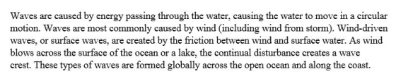 Waves are caused by energy passing through the water, causing the water to move in a circular motion. Waves are most commonly