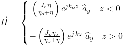 \vec{H}=\left\{\begin{matrix} \left ( \frac{J_{o}\eta}{\eta_{o}+\eta} \right )e^{jk_{o}z}\,\,\widehat{a}_{y}\: \: \: \: z< 0 & \\ \\ -\left ( \frac{J_{o}\eta_{o}}{\eta_{o}+\eta} \right )e^{jkz}\,\,\widehat{a}_{y}\, \, \, \,\, z> 0 & \end{matrix}\right.