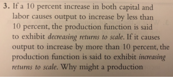 3. If a 10 percent increase in both capital and labor causes output to increase by less than 10 percent, the production function is said to exhibit decreasing returns to scale. If it causes output to increase by more than 10 percent, the production function is said to exhibit increasing returns to scale. Why might a production