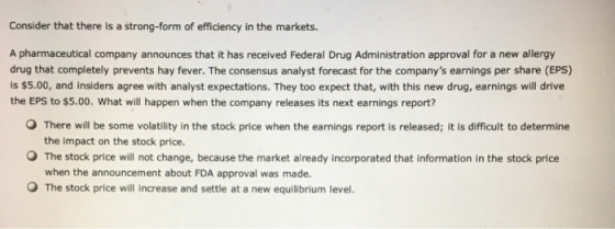 Consider that there is a strong-form of efficiency in the markets. A pharmaceutical company announces that it has received Federal Drug Administration approval for a new allergy drug that completely prevents hay fever. The consensus analyst forecast for the companys earnings per share (EPS) is $5.00, and insiders agree with analyst expectations. They too expect that, with this new drug, earnings will drive the EPS to $5.00. What will happen when the company releases its next earnings report? O There will be some volatility in the stock price when the earnings report is released; it is difficult to determine the impact on the stock price O The stock price will not change, because the market already incorporated that information in the stock price when the announcement about FDA approval was made. O The stock price will increase and settle at a new equilibrium level.