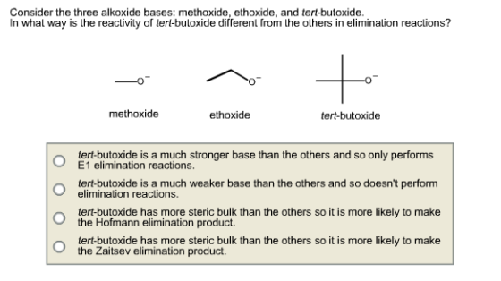 Consider the three alkoxide bases: methoxide, ethoxide, and tert-butoxide. In what way is the reactivity of tert-butoxide different from the others in elimination reactions? methoxide ethoxide tert-butoxide o tert-butoxide is a much stronger base than the others and so only performs o tert-butoxide is a much weaker base than the others and so doesnt perform E1 elimination reactions elimination reactions. tert-butoxide has more steric bulk than the others so it is more likely to make the Hofmann elimination product. the Zaitsev elimination product.