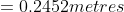 = 0.2452 metres