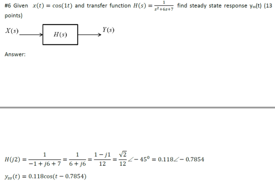 x(t) = cos(1) and transfer function H(s) =s2+6s+7 find steady state response ys(t) (13 #6 Given points) X(s) Y (s) H(s) Answer: HG2) = =-=-=-22-45° = 0.1182-0.7854 -1+j6 + 76+j6 12 12ー (t) = 0.11 8cos(t-0.7854)