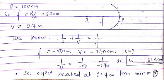 R = 100 cm so of = 8/2 = 50 cm R VE 2.7 m we know tut t the 50 em, V = - 270CM, U? ar ų u=- 61.4cm -270 -50 u so, object loca