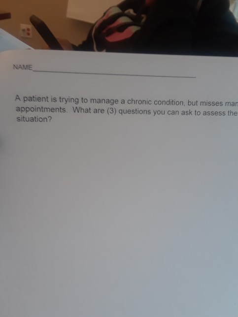 NAME A patient is trying to manage a chronic condition, but misses man appointments. What are (3) questions you can ask to as