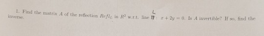 1. Find the matrix A of the reflection Refl in Rw.r.t. line : +2y = 0. Is A invertible? If so, find the inverse