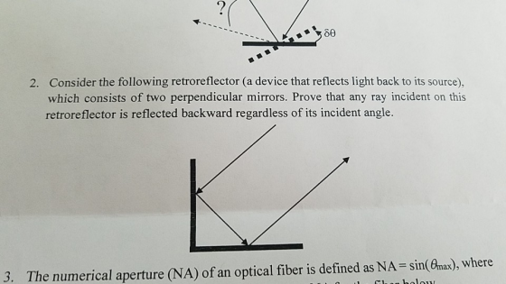 2. Consider the following retroreflector (a device that reflects light back to its source), which consists of two perpendicular mirrors. Prove that any ray incident on this retroreflector is reflected backward regardless of its incident angle. 3. The numerical aperture (NA) of an optical fiber is defined as NA-sin Cnax), where
