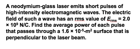 A neodymium-glass laser emits short pulses of high-intensity electromagnetic waves. The electric field of such a wave has an rms value of E 2.0 x 109 NIC. Find the average power of each pulse that passes through a 1.6 x 10-5-m2 surface that is perpendicular to the laser beam.