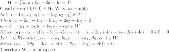 \small W=\{(a,b,c)|a-2b+4c=0\}\\ $Clearly seen $(0,0,0)\in W, $ W is non-empty $\\ Let, \alpha=(a_1,b_1,c_1),\beta=(a_2,b_2,c_2)\in W\\ Then,a_1-2b_1+4c_1=0,a_2-2b_2+4c_2=0\\ \alpha+\beta=(a_1+a_2,b_1+b_2,c_1+c_2)\in W\\ Since, (a_1+a_2)-2(b_1+b_2)+4(c_1+c_2)=a_1-2b_1+4c_1+a_2-2b_2+4c_2=0+0=0\\ Let,c\in R(scalar), c\alpha=c(a_1,b_1,c_1)=(ca_1,cb_1,cc_1)\in W\\ Since, ca_1-2cb_1+4cc_1=c(a_1-2b_1+4c_1)=c(0)=0\\ $Therefore W is a subspace$\\