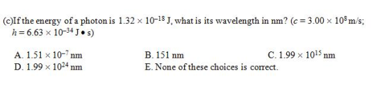 c)If the energy of a photon is 1.32 x 10 18 J, what is its wavelength in nm (c 3.00 x 108 m/s; 6.63 x 34 J. s A. 1.51 x 10-7 nm C. 1.99 x 15 nm B. 151 nm D. 1.99 x 1024 nm E. None of these choices is comect