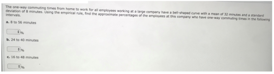The one-way commuting times from home to work for all employees working at a large company have a bell-shaped curve with a mean of 32 minutes and a standard deviation of 8 minutes. Using the empirical rule, find the approximate percentages of the employees at this company who have one-way commuting times in the following intervals a. 8 to 56 minutes b. 24 to 40 minutes c. 16 to 48 minutes