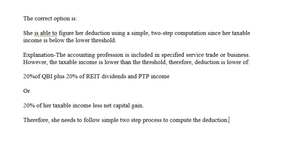 The correct option is: She is able to figure her deduction using a simple, two-step computation since her taxable income is b