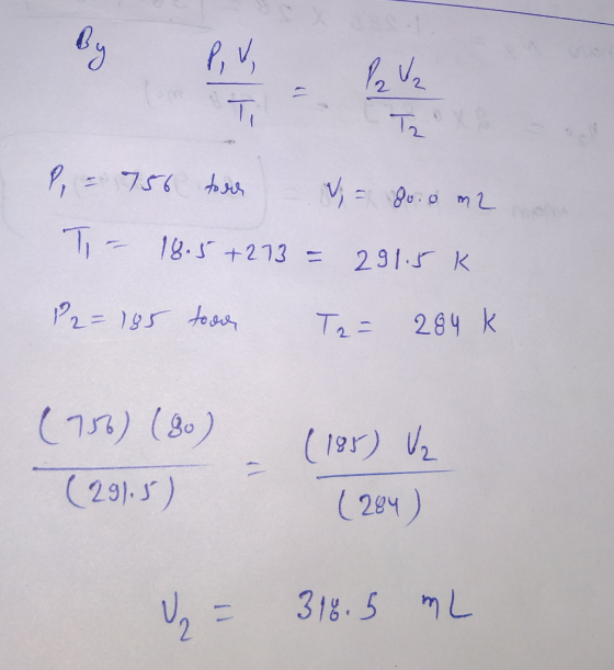 P = 756 toon W = do: 0 m2 Ti - 18.5+273 = 291.5 K. P2 = 185 toon Ta= 284 k (756) (30) (291.5) (185) V2 [284) = 318.5 mL