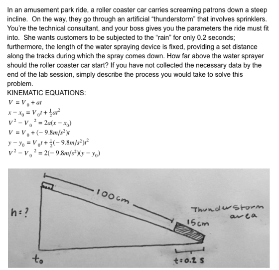 In an amusement park ride, a roller coaster car carries screaming patrons down a steep incline. On the way, they go through an artificial thunderstorm that involves sprinklers Youre the technical consultant, and your boss gives you the parameters the ride must fit into. She wants customers to be subjected to the rain for only 0.2 seconds; furthermore, the length of the water spraying device is fixed, providing a set distance along the tracks during which the spray comes down. How far above the water sprayer should the roller coaster car start? If you have not collected the necessary data by the end of the lab session, simply describe the process you would take to solve this problem KINEMATIC EQUATIONS: V -Vo +(-9.8m/s) V2-Vo 2-2(-9.8m/s2)(y-Yo)