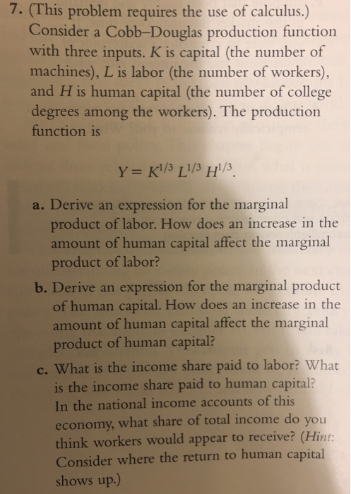 7. (This problem requires the use of calculus.) Consider a Cobb-Douglas production function with three inputs. K is capital (the number of machines), L is labor (the number of workers), and H is human capital (the number of college degrees among the workers). The production function is a. Derive an expression for the marginal product of labor. How does an increase in the amount of human capital affect the marginal product of labor? b. Derive an expression for the marginal product of human capital. How does an increase in the amount of human capital affect the marginal product of human capital? c. What is the income share paid to labor What is the income share paid to human capital? In the national income accounts of this economy, what share of total income do you think workers would appear to receive? (Hint Consider where the return to human capital shows up.)
