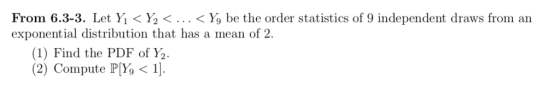 From 6.3-3. Let Yǐ < ½ < . . . < y) be the order statistis of 9 independent draws from an exponential distribution that has a mean of 2. (1) Find the PDF of Y2 2) Compute PY,1