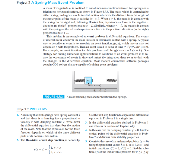 Project 2 A Spring-Mass Event Problenm A mass of magnitude m is confined to one-dimensional motion between two springs on a frictionless horizontal surface, as shown in Figure 4.P.3. The mass, which is unattached to either spring, undergoes simple inertial motion whenever the distance from the origin of the center point of the mass, x, satisfies lxl < L. When x 2 L, the mass is in contact with the spring on the right and, following Hookes law, experiences a force in the negative x direction (to the left) proportional tox - L. Similarly, when x 3 -L, the mass is in contact with the spring on the left and experiences a force in the positive x direction (to the right) proportional tox + L This problem is an example of an event problem in differential equations. The events of interest occur whenever the mass initiates or terminates contact with a spring. A typical way to describe an event is to associate an event function g(t, x), which may or may not depend on t, with the problem. Then an event is said to occur at time * if g(t*, x(t 0 For example, an event function for this problem could be g(x)-(x - L(r + L). One strategy for finding numerical approximations to solutions of an event problem is to lo- cate the occurrence of events in time and restart the integration there so as to deal with the changes in the differential equation. Most modern commercial software packages contain ODE solvers that are capable of solving event problems -L 0 L FIGURE 4.P.3 A mass bouncing back and forth between two springs Project 2 PROBLEMS Use the unit step function to express the differential equation in Problem 1 in a single line 1. Assuming that both springs have spring constant k and that there is a damping force proportional to velocity x with damping constant ?, write down 3, Is the differential equation derived in Problems I the differential equation that describes the motion of the mass. Note that the expression for the force . In the function depends on which of the three different parts of its domain x lies within and 2 linear or nonlinear? Explain why case that the damping constant ? > 0, find the critical points of the differential equation in Prob- lem 2 and discuss their stability properties 2. The Heaviside, or unit step function, is defined by 5. Consider the c ase of an undamped problem (y -0) using the parameter values L = 1 , m = 1 , k = 1 and initial conditions x(0)-2, x(0)0. Find the solu- tion x(t) of the initial value problem for 0stst 0, x <c.